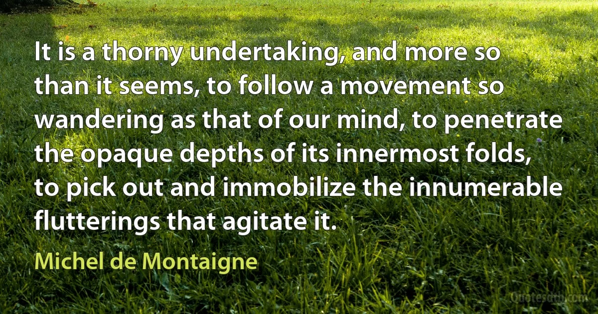 It is a thorny undertaking, and more so than it seems, to follow a movement so wandering as that of our mind, to penetrate the opaque depths of its innermost folds, to pick out and immobilize the innumerable flutterings that agitate it. (Michel de Montaigne)