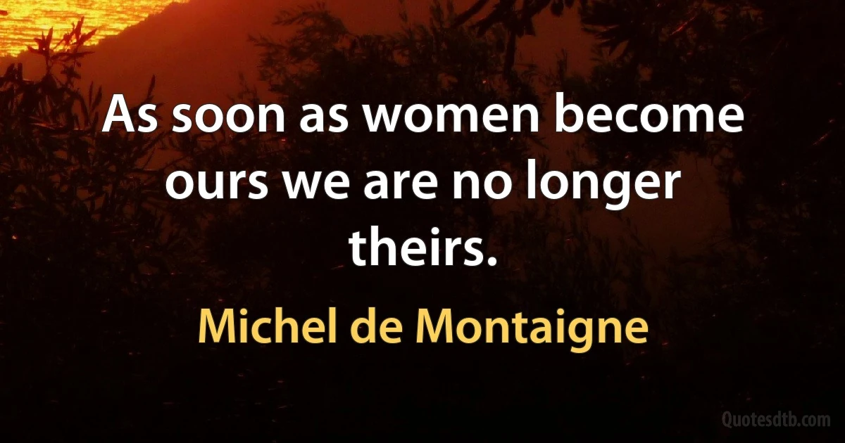 As soon as women become ours we are no longer theirs. (Michel de Montaigne)