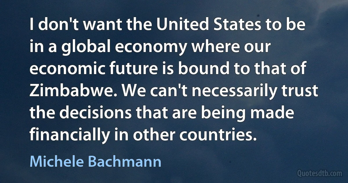 I don't want the United States to be in a global economy where our economic future is bound to that of Zimbabwe. We can't necessarily trust the decisions that are being made financially in other countries. (Michele Bachmann)