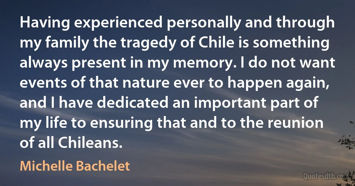 Having experienced personally and through my family the tragedy of Chile is something always present in my memory. I do not want events of that nature ever to happen again, and I have dedicated an important part of my life to ensuring that and to the reunion of all Chileans. (Michelle Bachelet)