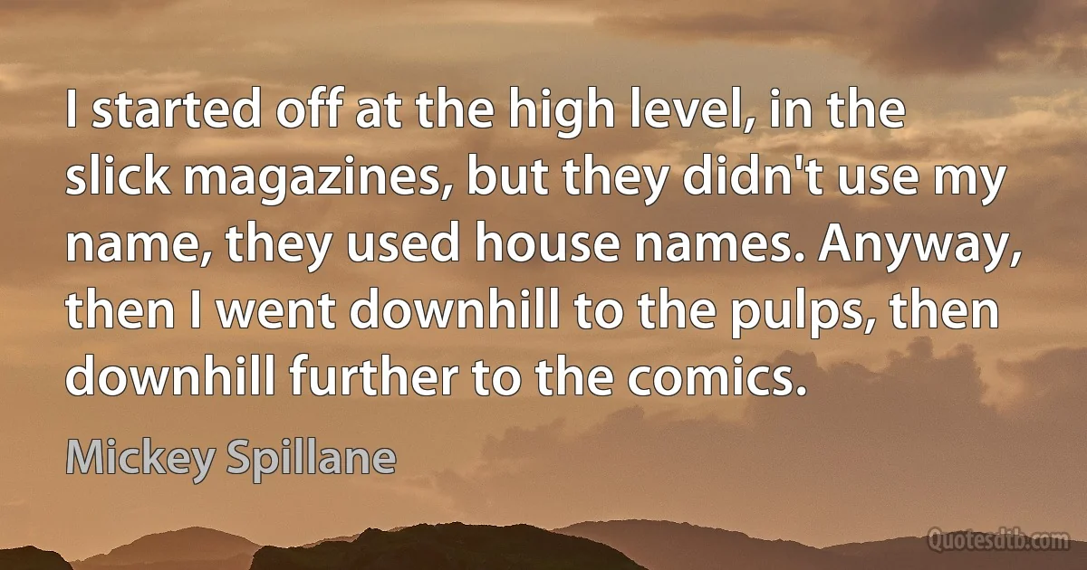 I started off at the high level, in the slick magazines, but they didn't use my name, they used house names. Anyway, then I went downhill to the pulps, then downhill further to the comics. (Mickey Spillane)