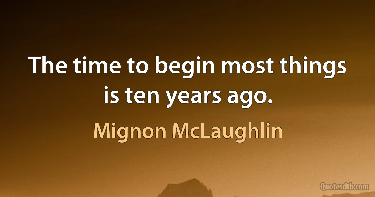 The time to begin most things is ten years ago. (Mignon McLaughlin)