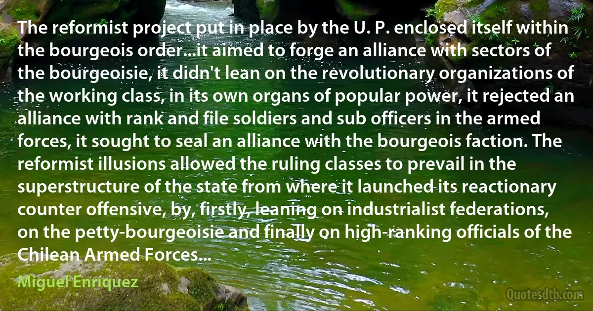 The reformist project put in place by the U. P. enclosed itself within the bourgeois order...it aimed to forge an alliance with sectors of the bourgeoisie, it didn't lean on the revolutionary organizations of the working class, in its own organs of popular power, it rejected an alliance with rank and file soldiers and sub officers in the armed forces, it sought to seal an alliance with the bourgeois faction. The reformist illusions allowed the ruling classes to prevail in the superstructure of the state from where it launched its reactionary counter offensive, by, firstly, leaning on industrialist federations, on the petty-bourgeoisie and finally on high-ranking officials of the Chilean Armed Forces... (Miguel Enríquez)