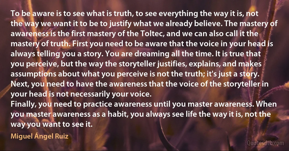 To be aware is to see what is truth, to see everything the way it is, not the way we want it to be to justify what we already believe. The mastery of awareness is the first mastery of the Toltec, and we can also call it the mastery of truth. First you need to be aware that the voice in your head is always telling you a story. You are dreaming all the time. It is true that you perceive, but the way the storyteller justifies, explains, and makes assumptions about what you perceive is not the truth; it's just a story.
Next, you need to have the awareness that the voice of the storyteller in your head is not necessarily your voice.
Finally, you need to practice awareness until you master awareness. When you master awareness as a habit, you always see life the way it is, not the way you want to see it. (Miguel Ángel Ruiz)