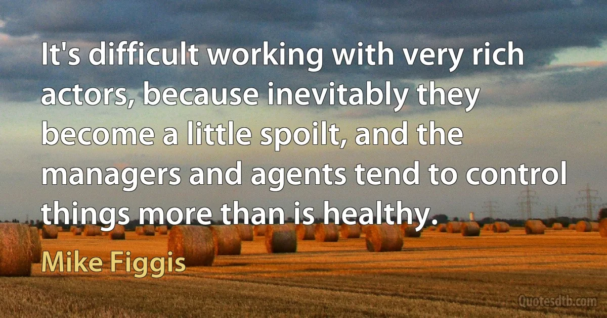 It's difficult working with very rich actors, because inevitably they become a little spoilt, and the managers and agents tend to control things more than is healthy. (Mike Figgis)
