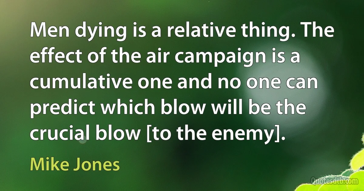 Men dying is a relative thing. The effect of the air campaign is a cumulative one and no one can predict which blow will be the crucial blow [to the enemy]. (Mike Jones)