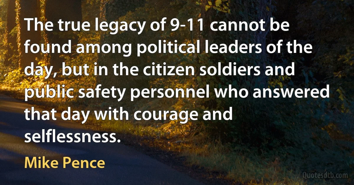 The true legacy of 9-11 cannot be found among political leaders of the day, but in the citizen soldiers and public safety personnel who answered that day with courage and selflessness. (Mike Pence)