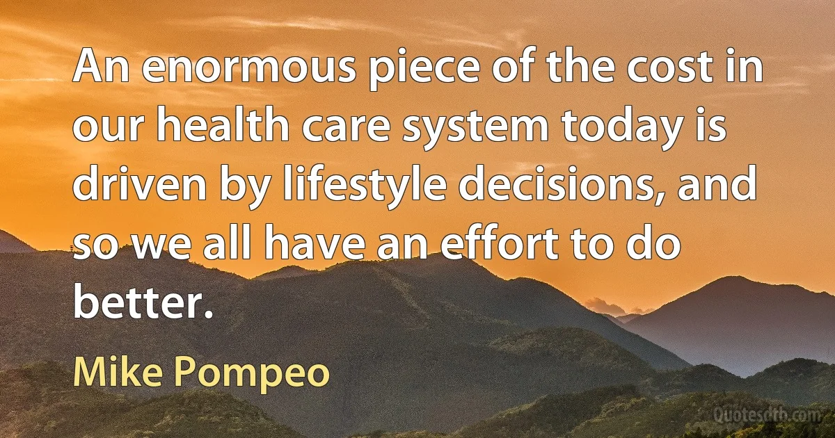 An enormous piece of the cost in our health care system today is driven by lifestyle decisions, and so we all have an effort to do better. (Mike Pompeo)