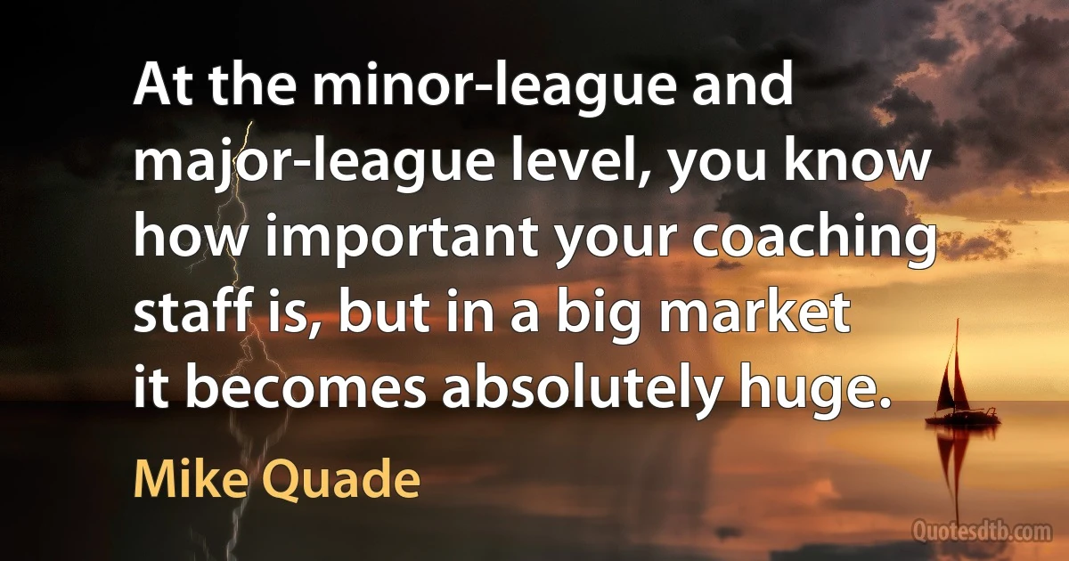 At the minor-league and major-league level, you know how important your coaching staff is, but in a big market it becomes absolutely huge. (Mike Quade)