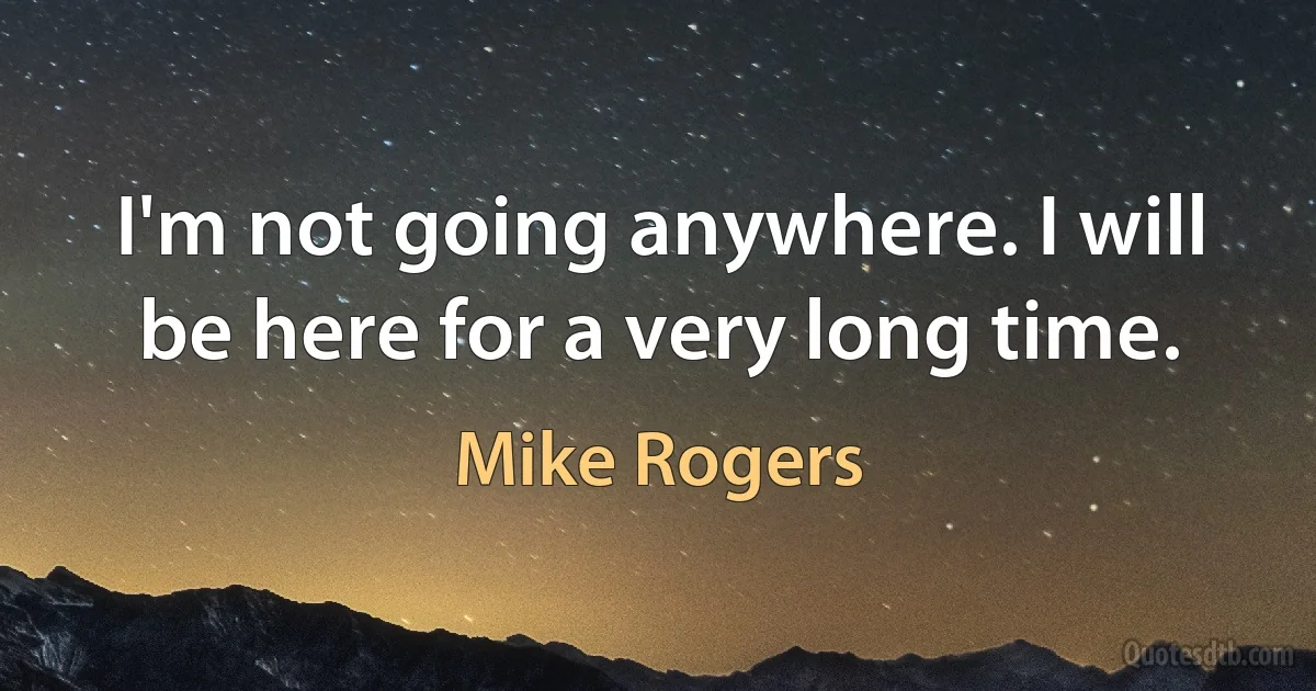 I'm not going anywhere. I will be here for a very long time. (Mike Rogers)