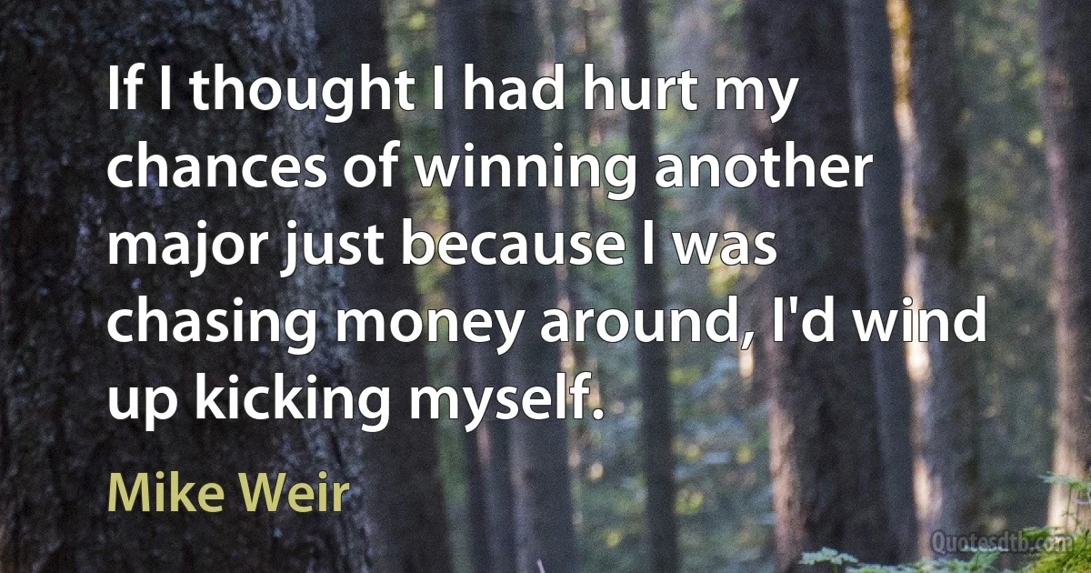 If I thought I had hurt my chances of winning another major just because I was chasing money around, I'd wind up kicking myself. (Mike Weir)