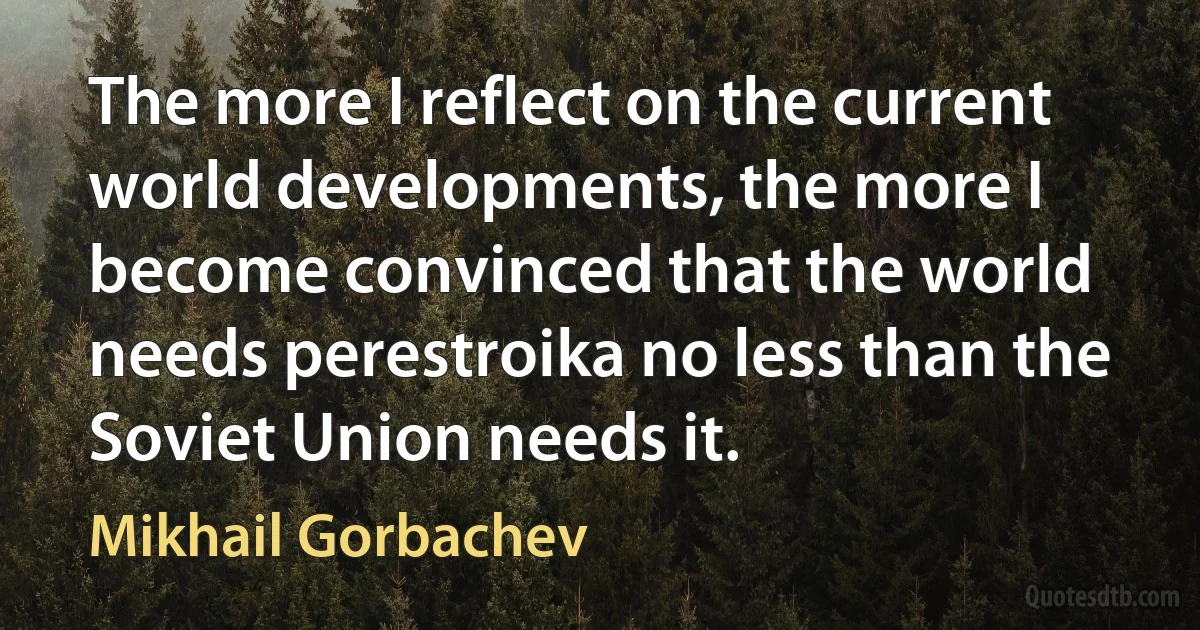 The more I reflect on the current world developments, the more I become convinced that the world needs perestroika no less than the Soviet Union needs it. (Mikhail Gorbachev)