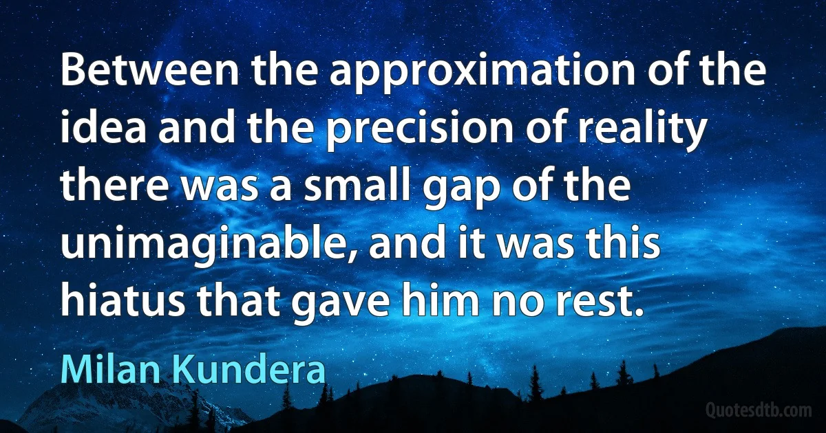 Between the approximation of the idea and the precision of reality there was a small gap of the unimaginable, and it was this hiatus that gave him no rest. (Milan Kundera)