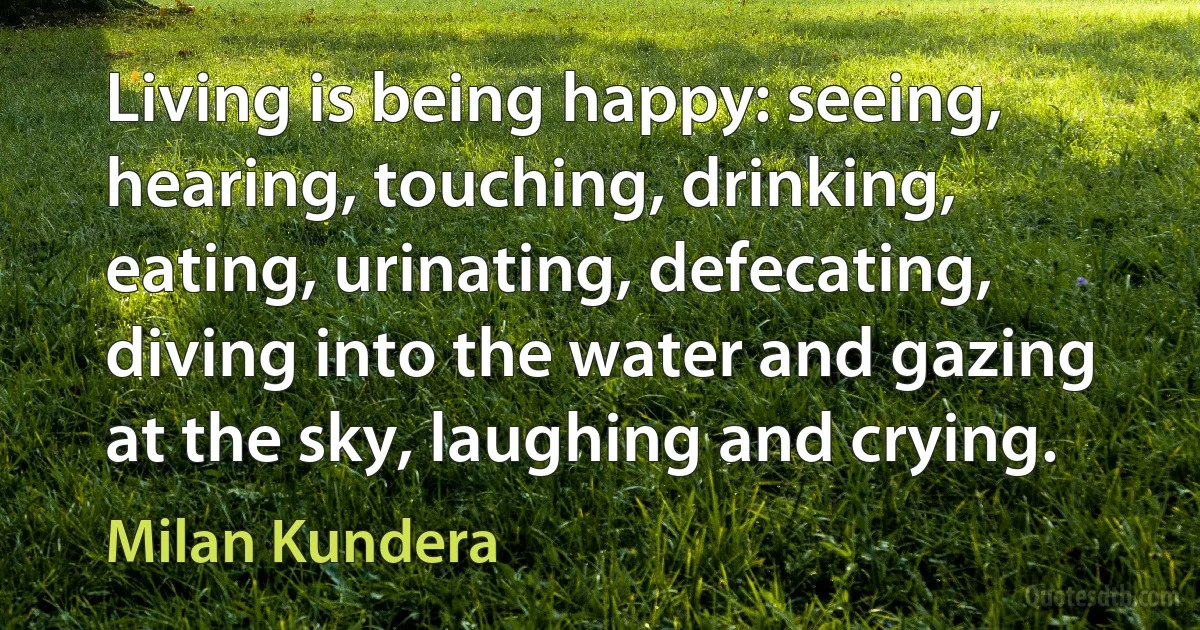 Living is being happy: seeing, hearing, touching, drinking, eating, urinating, defecating, diving into the water and gazing at the sky, laughing and crying. (Milan Kundera)