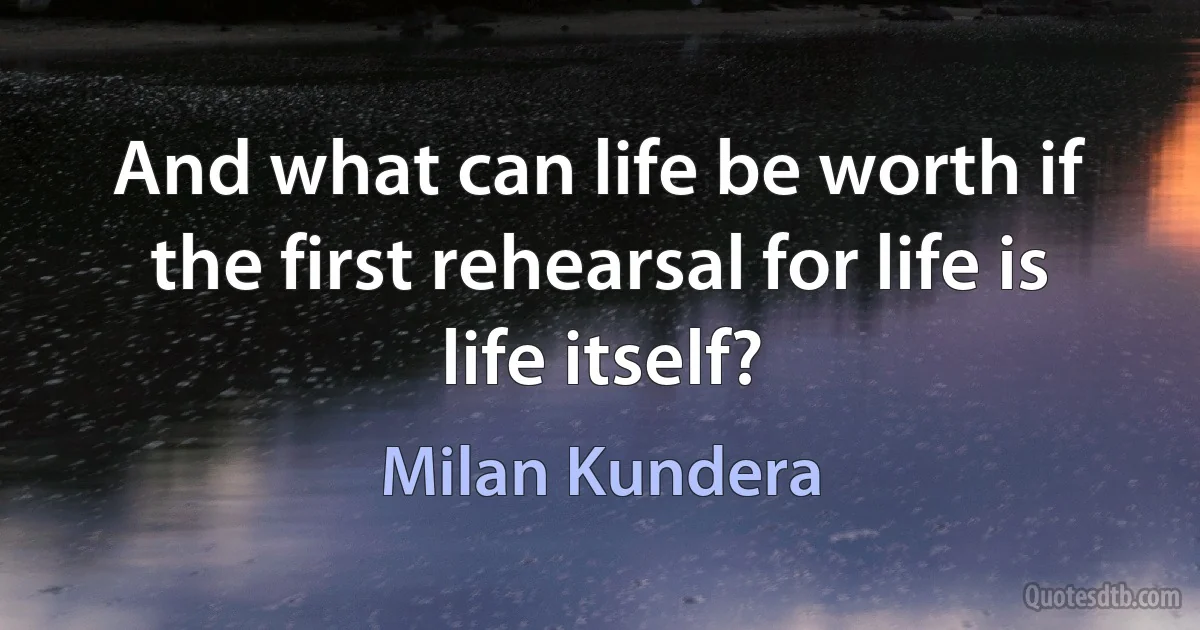 And what can life be worth if the first rehearsal for life is life itself? (Milan Kundera)