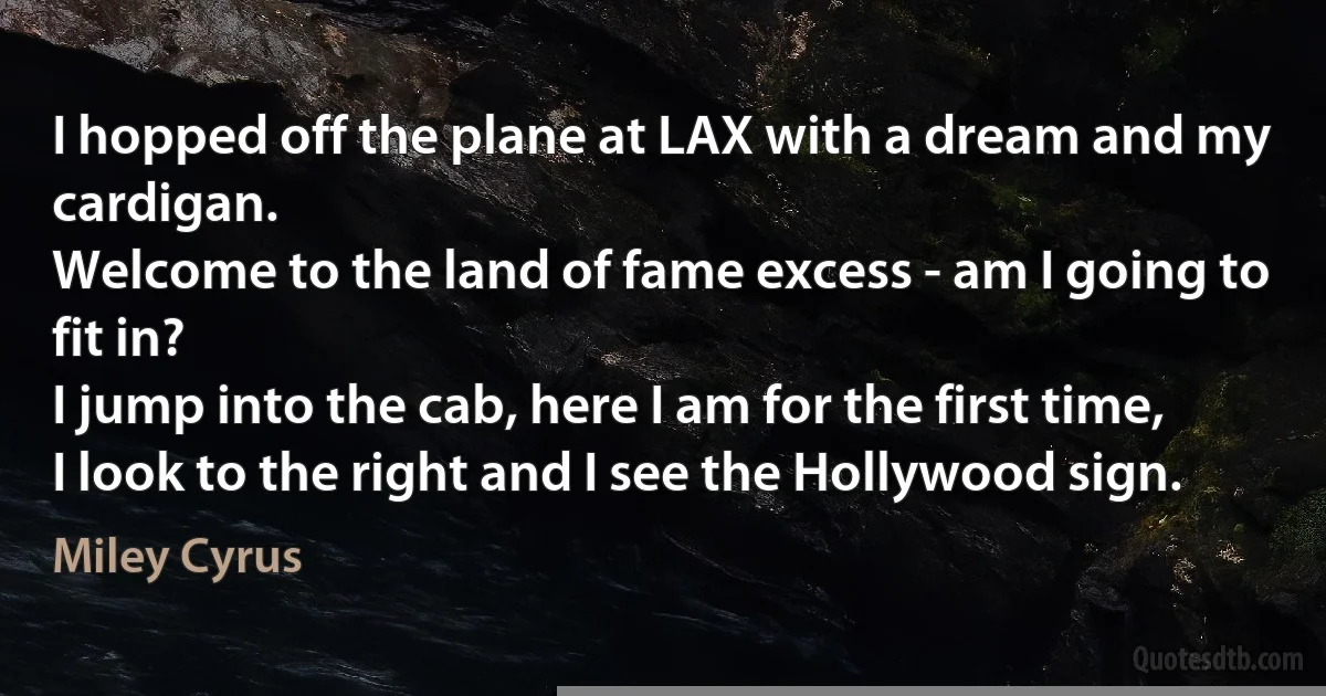 I hopped off the plane at LAX with a dream and my cardigan.
Welcome to the land of fame excess - am I going to fit in?
I jump into the cab, here I am for the first time,
I look to the right and I see the Hollywood sign. (Miley Cyrus)