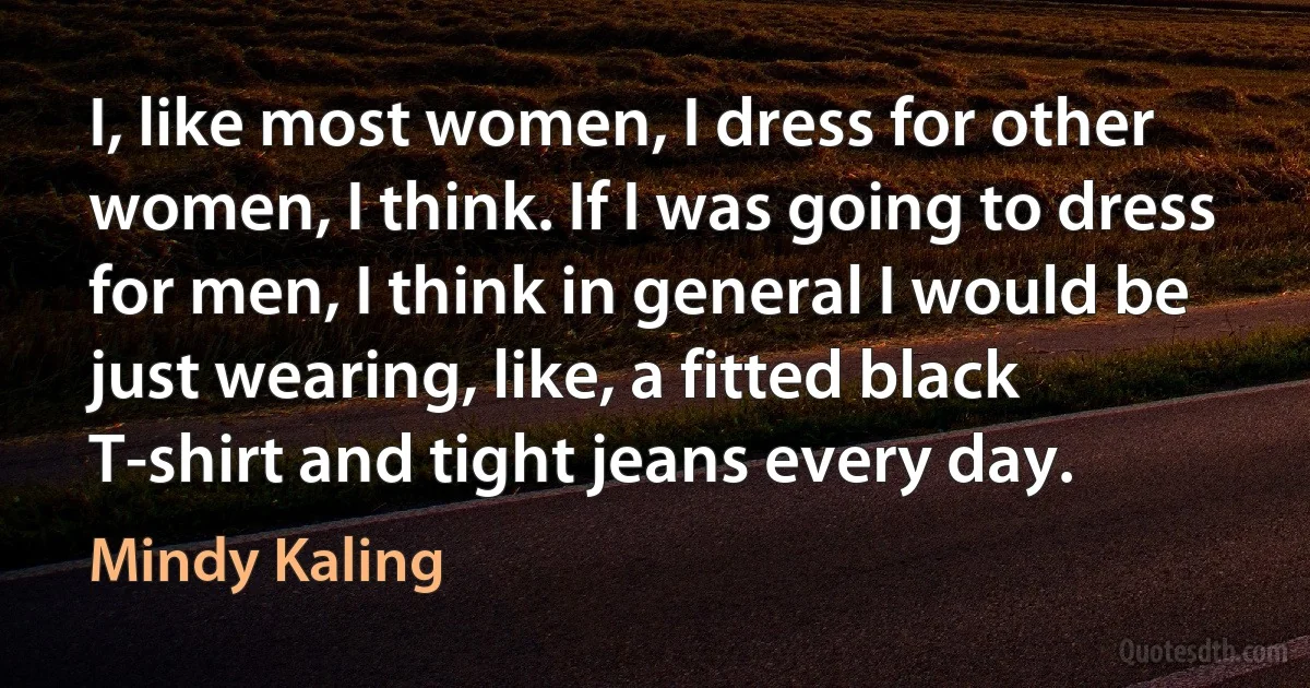 I, like most women, I dress for other women, I think. If I was going to dress for men, I think in general I would be just wearing, like, a fitted black T-shirt and tight jeans every day. (Mindy Kaling)