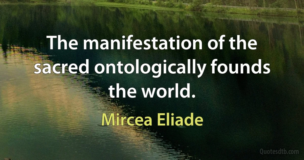 The manifestation of the sacred ontologically founds the world. (Mircea Eliade)