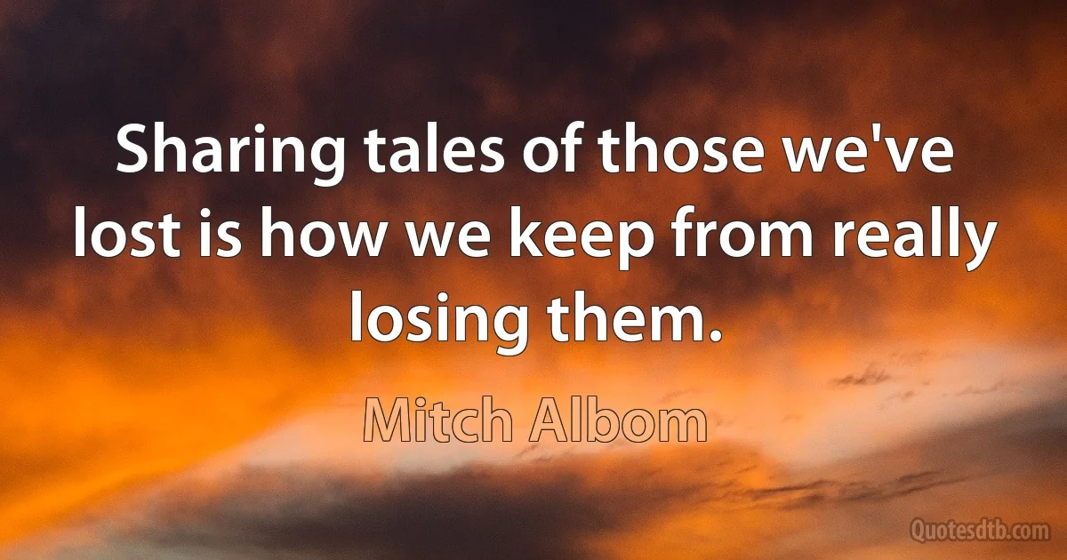 Sharing tales of those we've lost is how we keep from really losing them. (Mitch Albom)