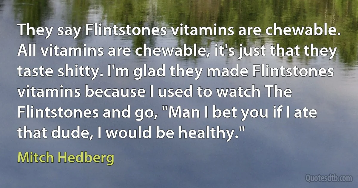 They say Flintstones vitamins are chewable. All vitamins are chewable, it's just that they taste shitty. I'm glad they made Flintstones vitamins because I used to watch The Flintstones and go, "Man I bet you if I ate that dude, I would be healthy." (Mitch Hedberg)