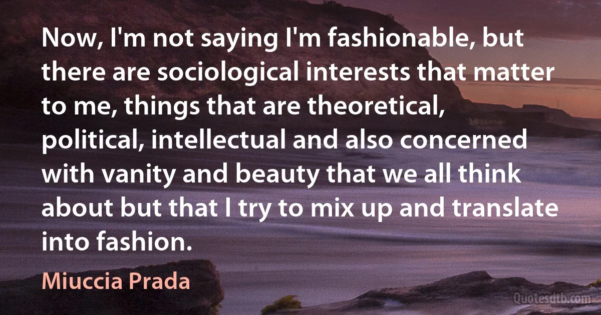 Now, I'm not saying I'm fashionable, but there are sociological interests that matter to me, things that are theoretical, political, intellectual and also concerned with vanity and beauty that we all think about but that I try to mix up and translate into fashion. (Miuccia Prada)