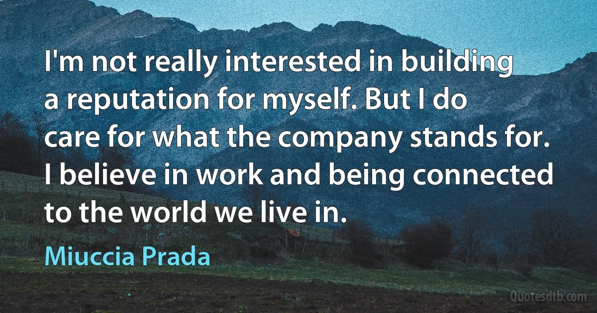 I'm not really interested in building a reputation for myself. But I do care for what the company stands for. I believe in work and being connected to the world we live in. (Miuccia Prada)