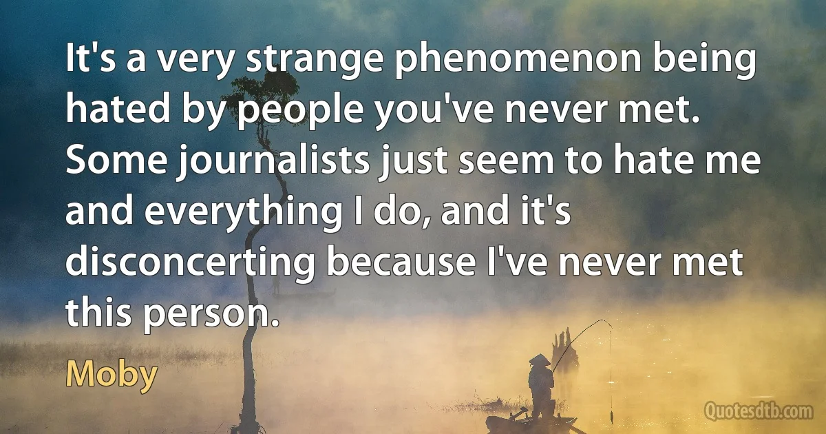 It's a very strange phenomenon being hated by people you've never met. Some journalists just seem to hate me and everything I do, and it's disconcerting because I've never met this person. (Moby)