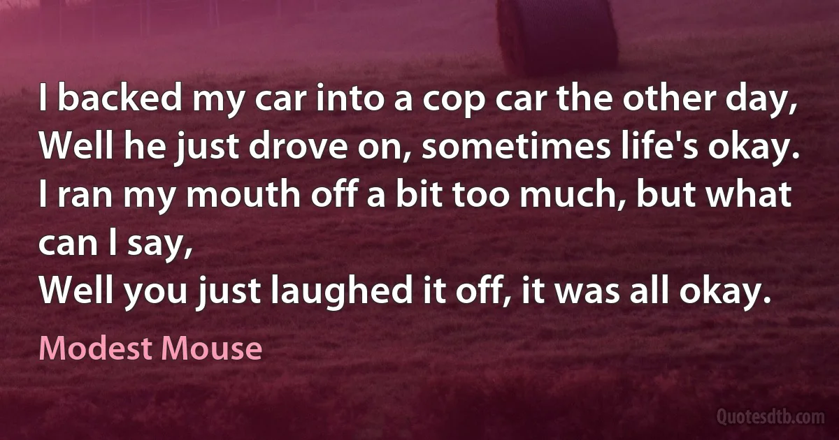 I backed my car into a cop car the other day,
Well he just drove on, sometimes life's okay.
I ran my mouth off a bit too much, but what can I say,
Well you just laughed it off, it was all okay. (Modest Mouse)