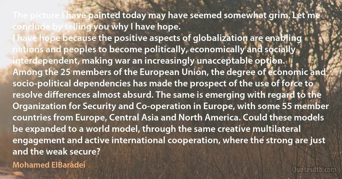 The picture I have painted today may have seemed somewhat grim. Let me conclude by telling you why I have hope.
I have hope because the positive aspects of globalization are enabling nations and peoples to become politically, economically and socially interdependent, making war an increasingly unacceptable option.
Among the 25 members of the European Union, the degree of economic and socio-political dependencies has made the prospect of the use of force to resolve differences almost absurd. The same is emerging with regard to the Organization for Security and Co-operation in Europe, with some 55 member countries from Europe, Central Asia and North America. Could these models be expanded to a world model, through the same creative multilateral engagement and active international cooperation, where the strong are just and the weak secure? (Mohamed ElBaradei)