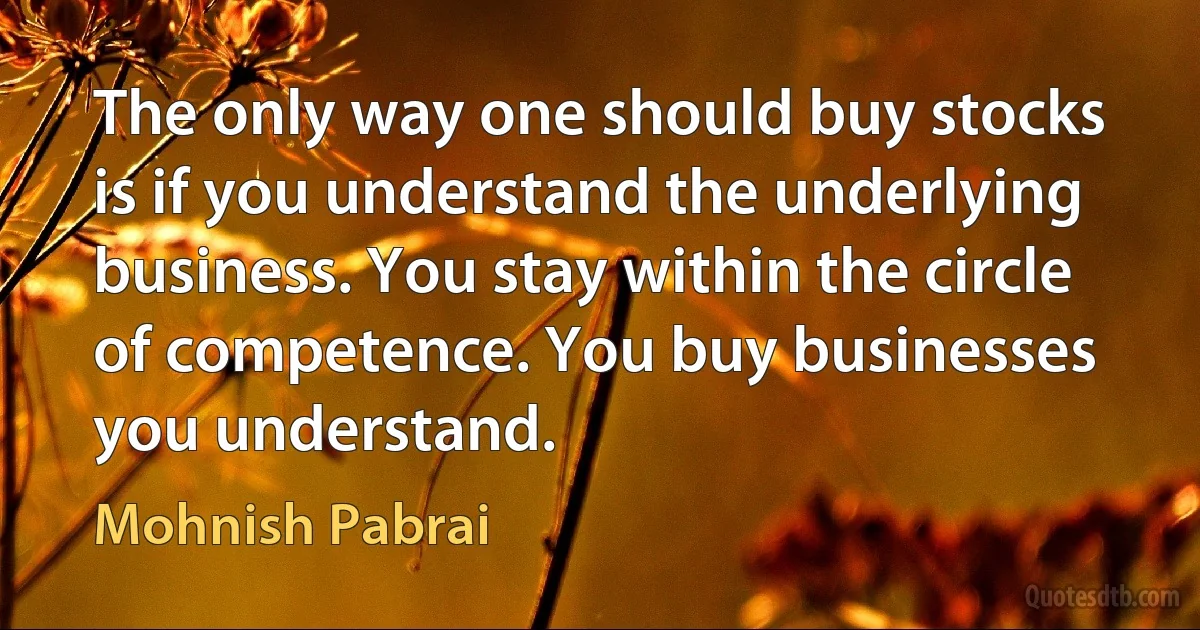 The only way one should buy stocks is if you understand the underlying business. You stay within the circle of competence. You buy businesses you understand. (Mohnish Pabrai)