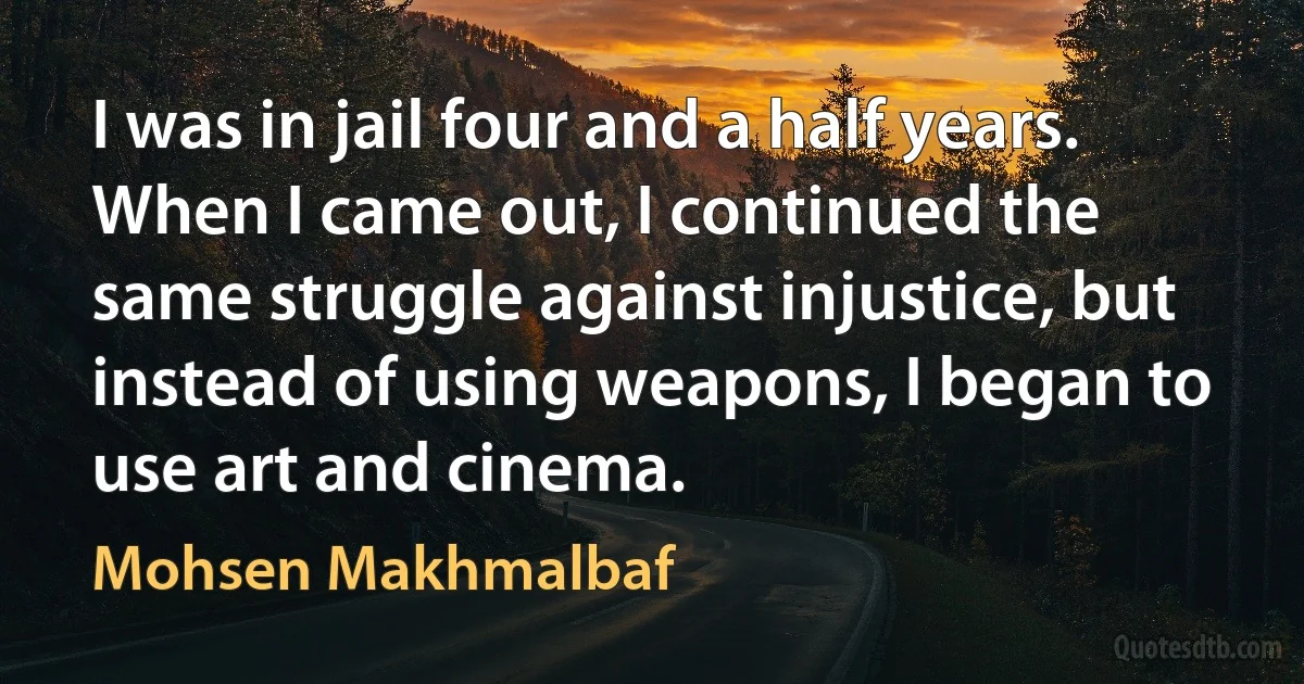 I was in jail four and a half years. When I came out, I continued the same struggle against injustice, but instead of using weapons, I began to use art and cinema. (Mohsen Makhmalbaf)