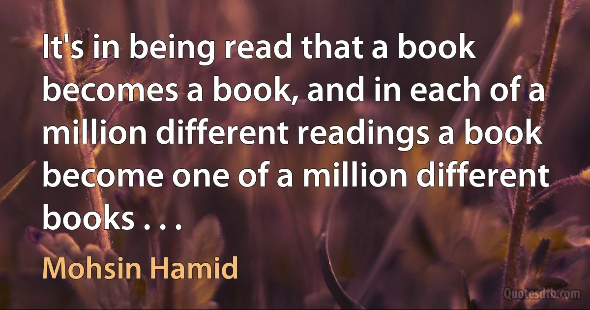 It's in being read that a book becomes a book, and in each of a million different readings a book become one of a million different books . . . (Mohsin Hamid)