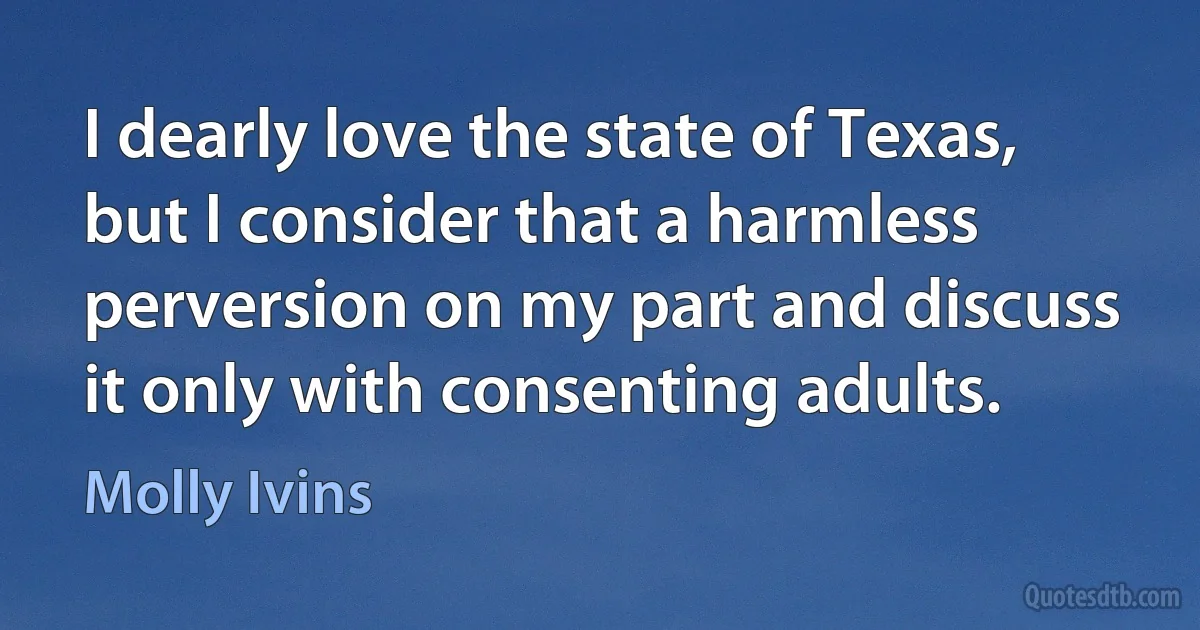 I dearly love the state of Texas, but I consider that a harmless perversion on my part and discuss it only with consenting adults. (Molly Ivins)