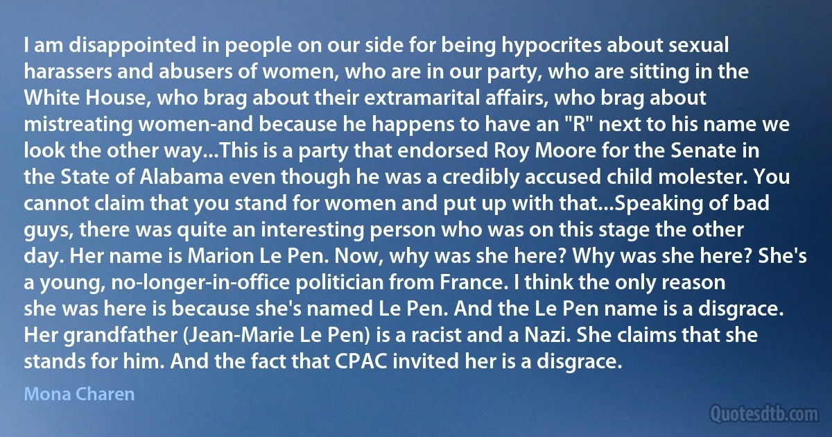 I am disappointed in people on our side for being hypocrites about sexual harassers and abusers of women, who are in our party, who are sitting in the White House, who brag about their extramarital affairs, who brag about mistreating women-and because he happens to have an "R" next to his name we look the other way...This is a party that endorsed Roy Moore for the Senate in the State of Alabama even though he was a credibly accused child molester. You cannot claim that you stand for women and put up with that...Speaking of bad guys, there was quite an interesting person who was on this stage the other day. Her name is Marion Le Pen. Now, why was she here? Why was she here? She's a young, no-longer-in-office politician from France. I think the only reason she was here is because she's named Le Pen. And the Le Pen name is a disgrace. Her grandfather (Jean-Marie Le Pen) is a racist and a Nazi. She claims that she stands for him. And the fact that CPAC invited her is a disgrace. (Mona Charen)