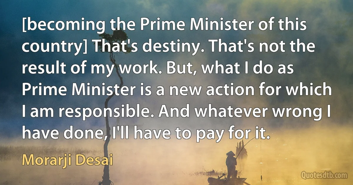 [becoming the Prime Minister of this country] That's destiny. That's not the result of my work. But, what I do as Prime Minister is a new action for which I am responsible. And whatever wrong I have done, I'll have to pay for it. (Morarji Desai)