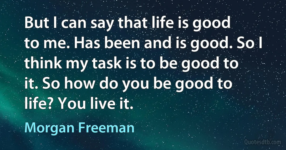 But I can say that life is good to me. Has been and is good. So I think my task is to be good to it. So how do you be good to life? You live it. (Morgan Freeman)