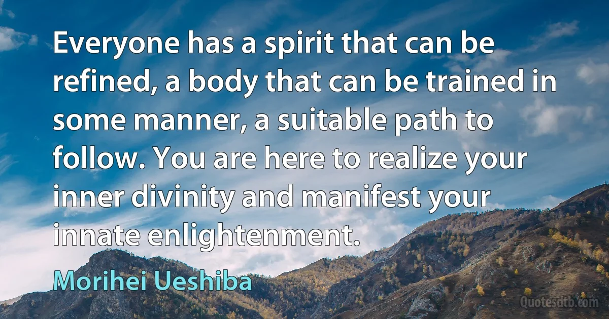 Everyone has a spirit that can be refined, a body that can be trained in some manner, a suitable path to follow. You are here to realize your inner divinity and manifest your innate enlightenment. (Morihei Ueshiba)