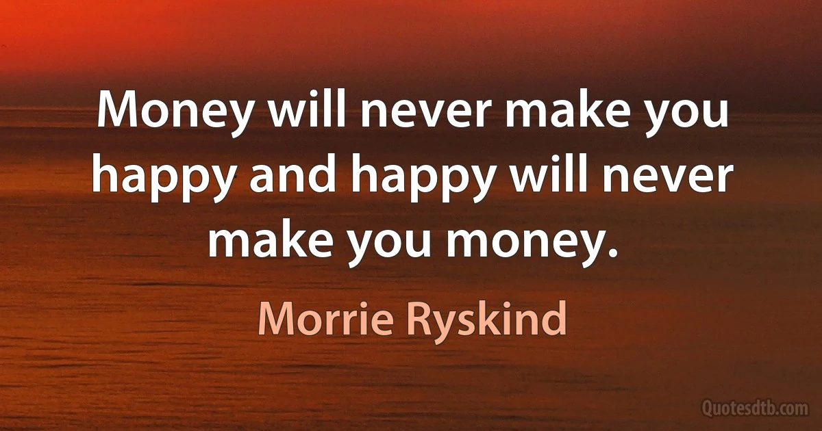 Money will never make you happy and happy will never make you money. (Morrie Ryskind)