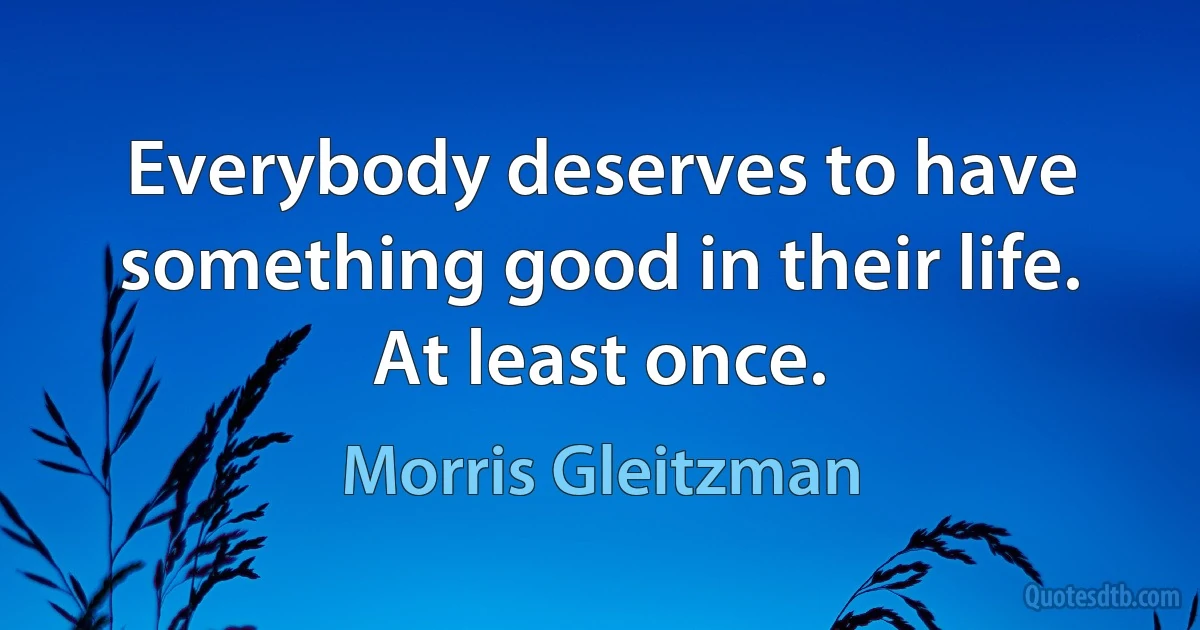 Everybody deserves to have something good in their life. At least once. (Morris Gleitzman)