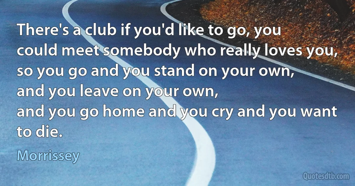 There's a club if you'd like to go, you could meet somebody who really loves you,
so you go and you stand on your own,
and you leave on your own,
and you go home and you cry and you want to die. (Morrissey)