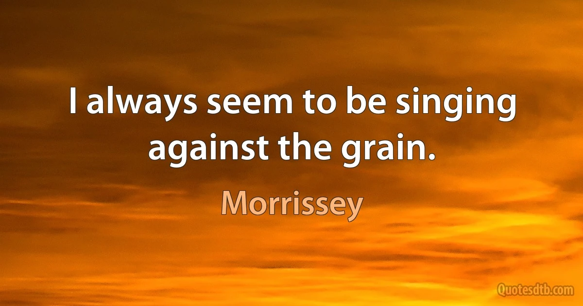 I always seem to be singing against the grain. (Morrissey)