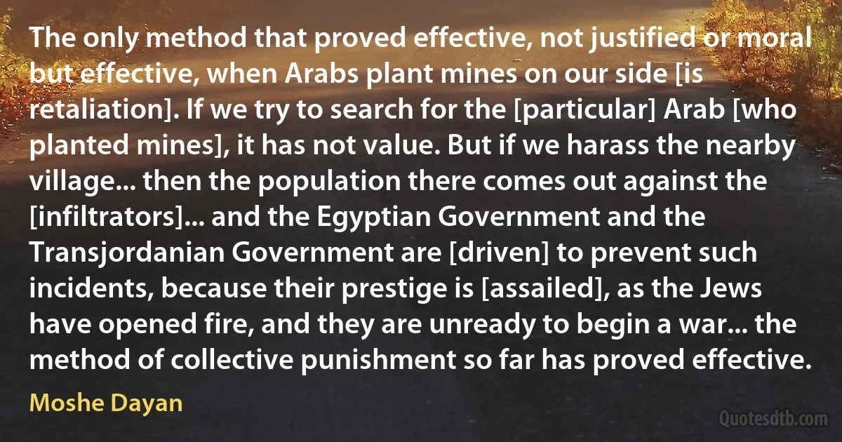 The only method that proved effective, not justified or moral but effective, when Arabs plant mines on our side [is retaliation]. If we try to search for the [particular] Arab [who planted mines], it has not value. But if we harass the nearby village... then the population there comes out against the [infiltrators]... and the Egyptian Government and the Transjordanian Government are [driven] to prevent such incidents, because their prestige is [assailed], as the Jews have opened fire, and they are unready to begin a war... the method of collective punishment so far has proved effective. (Moshe Dayan)