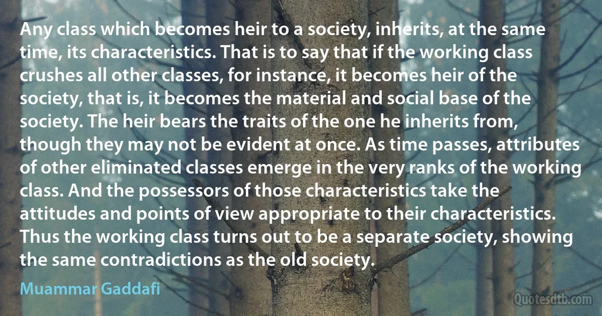 Any class which becomes heir to a society, inherits, at the same time, its characteristics. That is to say that if the working class crushes all other classes, for instance, it becomes heir of the society, that is, it becomes the material and social base of the society. The heir bears the traits of the one he inherits from, though they may not be evident at once. As time passes, attributes of other eliminated classes emerge in the very ranks of the working class. And the possessors of those characteristics take the attitudes and points of view appropriate to their characteristics. Thus the working class turns out to be a separate society, showing the same contradictions as the old society. (Muammar Gaddafi)