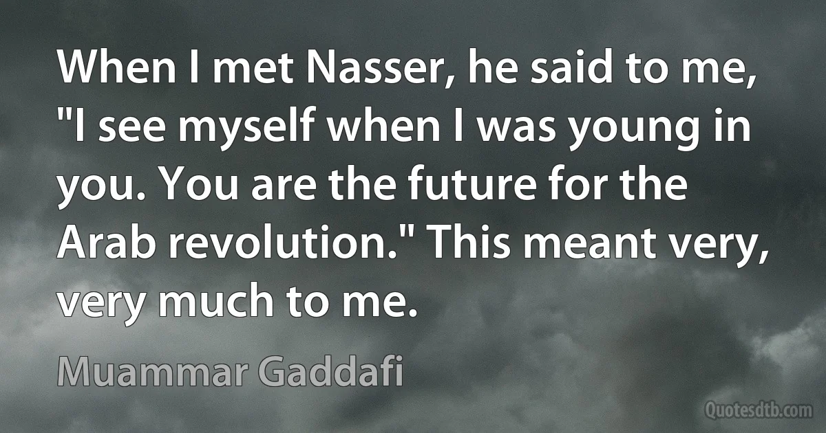 When I met Nasser, he said to me, "I see myself when I was young in you. You are the future for the Arab revolution." This meant very, very much to me. (Muammar Gaddafi)