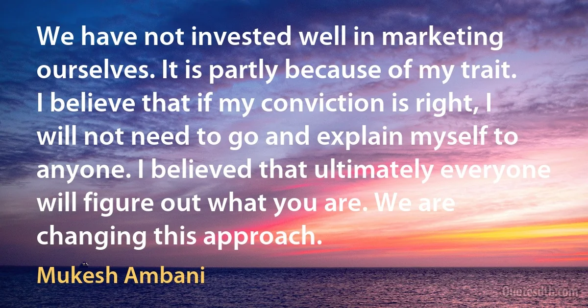 We have not invested well in marketing ourselves. It is partly because of my trait. I believe that if my conviction is right, I will not need to go and explain myself to anyone. I believed that ultimately everyone will figure out what you are. We are changing this approach. (Mukesh Ambani)