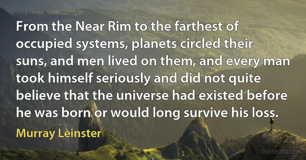 From the Near Rim to the farthest of occupied systems, planets circled their suns, and men lived on them, and every man took himself seriously and did not quite believe that the universe had existed before he was born or would long survive his loss. (Murray Leinster)