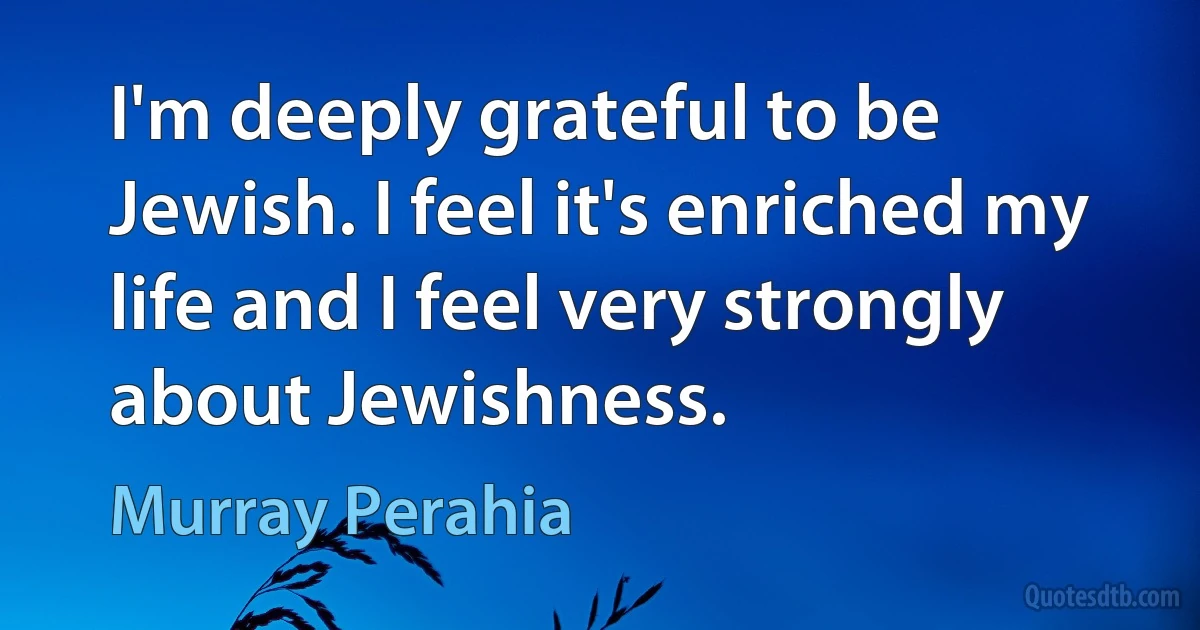 I'm deeply grateful to be Jewish. I feel it's enriched my life and I feel very strongly about Jewishness. (Murray Perahia)