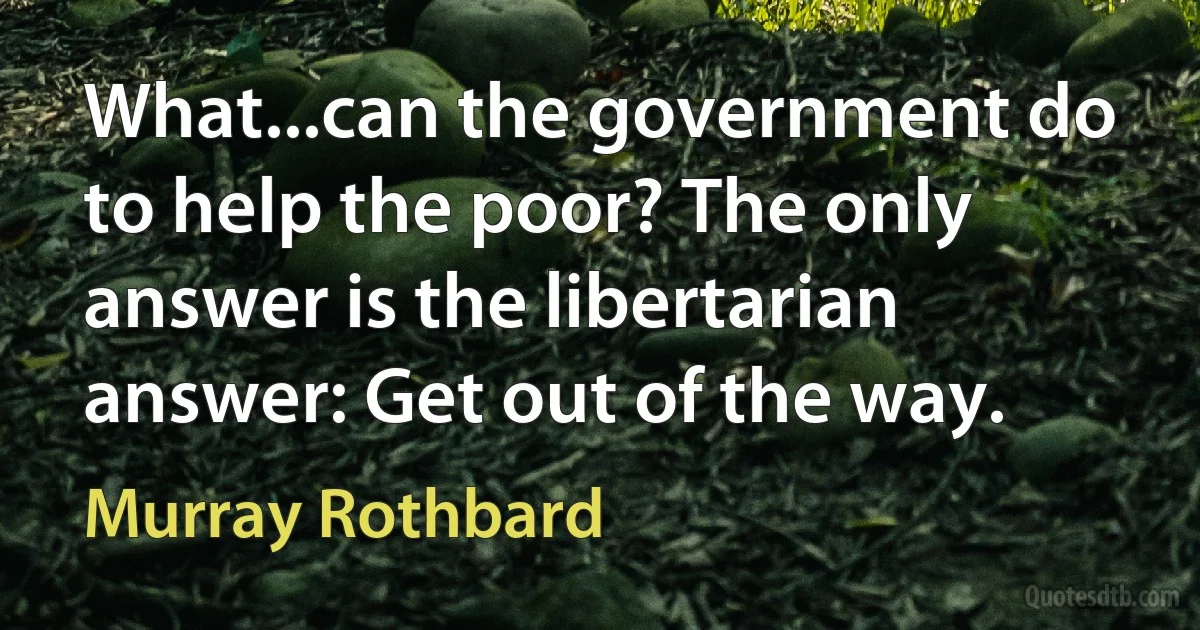 What...can the government do to help the poor? The only answer is the libertarian answer: Get out of the way. (Murray Rothbard)