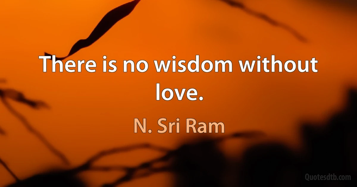 There is no wisdom without love. (N. Sri Ram)