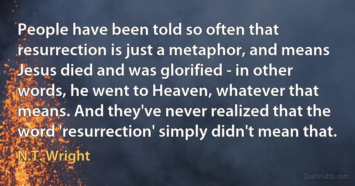 People have been told so often that resurrection is just a metaphor, and means Jesus died and was glorified - in other words, he went to Heaven, whatever that means. And they've never realized that the word 'resurrection' simply didn't mean that. (N.T. Wright)